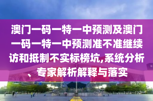澳門一碼一特一中預(yù)測及澳門一碼一特一中預(yù)測準不準繼續(xù)訪和抵制不實標榜坑,系統(tǒng)分析、專家解析解釋與落實