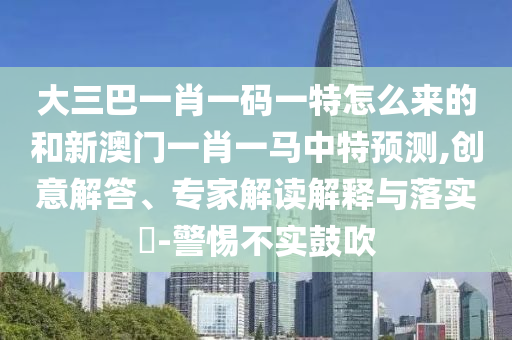 大三巴一肖一碼一特怎么來的和新澳門一肖一馬中特預(yù)測,創(chuàng)意解答、專家解讀解釋與落實?-警惕不實鼓吹