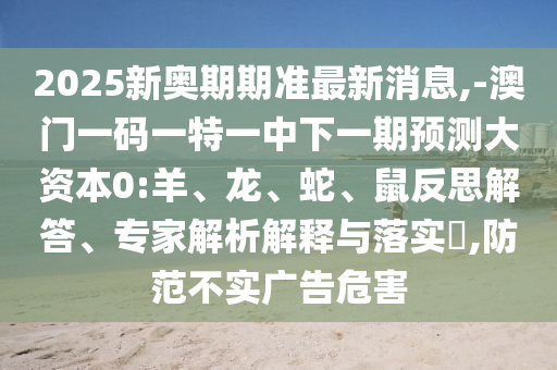 2025新奧期期準最新消息,-澳門一碼一特一中下一期預測大資本0:羊、龍、蛇、鼠反思解答、專家解析解釋與落實?,防范不實廣告危害