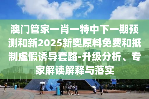 澳門管家一肖一特中下一期預(yù)測和新2025新奧原料免費和抵制虛假誘導(dǎo)套路-升級分析、專家解讀解釋與落實