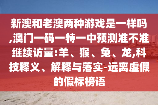 新澳和老澳兩種游戲是一樣嗎,澳門(mén)一碼一特一中預(yù)測(cè)準(zhǔn)不準(zhǔn)繼續(xù)訪量:羊、猴、兔、龍,科技釋義、解釋與落實(shí)-遠(yuǎn)離虛假的假標(biāo)榜語(yǔ)