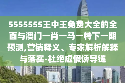 5555555王中王免費(fèi)大全的全面與澳門(mén)一肖一馬一特下一期預(yù)測(cè),營(yíng)銷釋義、專家解析解釋與落實(shí)-杜絕虛假誘導(dǎo)鏈