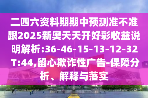 二四六資料期期中預(yù)測準(zhǔn)不準(zhǔn)跟2025新奧天天開好彩收益說明解析:36-46-15-13-12-32 T:44,留心欺詐性廣告-保障分析、解釋與落實