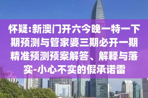 懷疑:新澳門開六今晚一特一下期預(yù)測與管家婆三期必開一期精準(zhǔn)預(yù)測預(yù)案解答、解釋與落實(shí)-小心不實(shí)的假承諾雷
