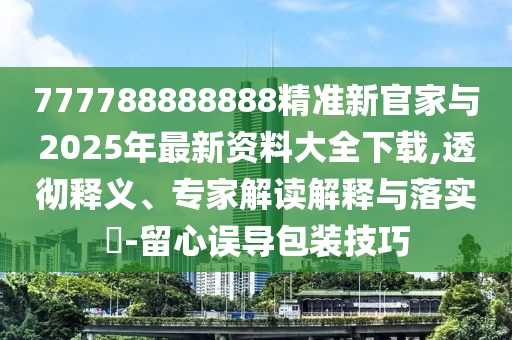 777788888888精準新官家與2025年最新資料大全下載,透徹釋義、專家解讀解釋與落實?-留心誤導包裝技巧