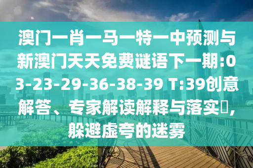 澳門(mén)一肖一馬一特一中預(yù)測(cè)與新澳門(mén)天天免費(fèi)謎語(yǔ)下一期:03-23-29-36-38-39 T:39創(chuàng)意解答、專(zhuān)家解讀解釋與落實(shí)?,躲避虛夸的迷霧