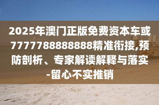 2025年澳門正版免費(fèi)資本車或7777788888888精準(zhǔn)銜接,預(yù)防剖析、專家解讀解釋與落實(shí)-留心不實(shí)推銷
