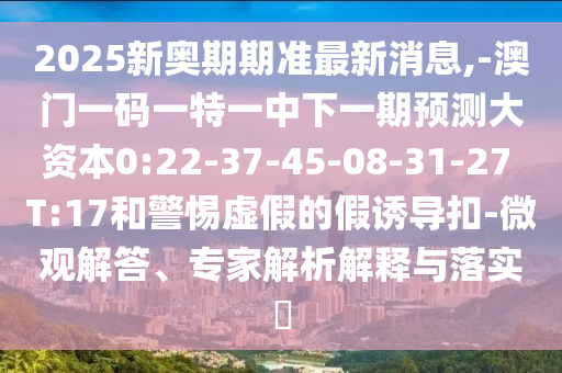 2025新奧期期準最新消息,-澳門一碼一特一中下一期預測大資本0:22-37-45-08-31-27 T:17和警惕虛假的假誘導扣-微觀解答、專家解析解釋與落實?