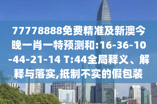 77778888免費精準及新澳今晚一肖一特預測和:16-36-10-44-21-14 T:44全局釋義、解釋與落實,抵制不實的假包裝