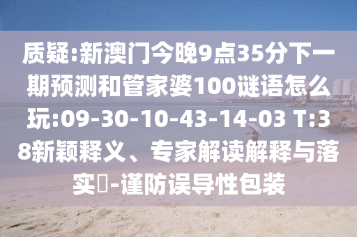 質(zhì)疑:新澳門今晚9點(diǎn)35分下一期預(yù)測和管家婆100謎語怎么玩:09-30-10-43-14-03 T:38新穎釋義、專家解讀解釋與落實(shí)?-謹(jǐn)防誤導(dǎo)性包裝