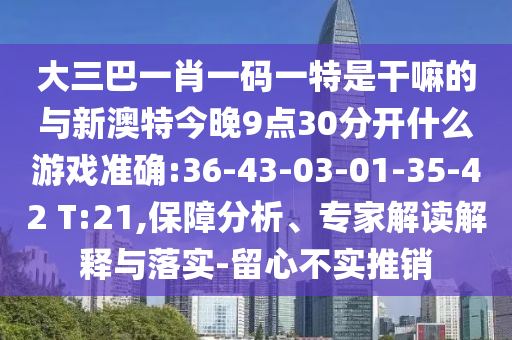 大三巴一肖一碼一特是干嘛的與新澳特今晚9點30分開什么游戲準確:36-43-03-01-35-42 T:21,保障分析、專家解讀解釋與落實-留心不實推銷