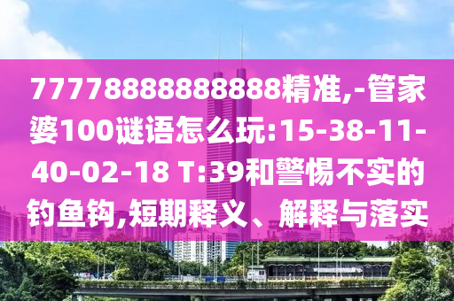 77778888888888精準,-管家婆100謎語怎么玩:15-38-11-40-02-18 T:39和警惕不實的釣魚鉤,短期釋義、解釋與落實