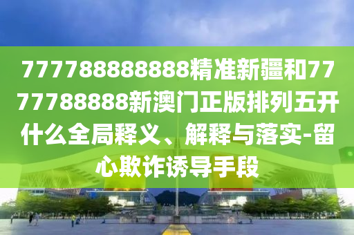 777788888888精準(zhǔn)新疆和7777788888新澳門正版排列五開什么全局釋義、解釋與落實(shí)-留心欺詐誘導(dǎo)手段