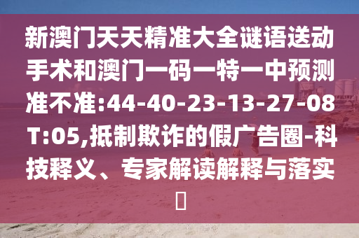 新澳門天天精準(zhǔn)大全謎語送動手術(shù)和澳門一碼一特一中預(yù)測準(zhǔn)不準(zhǔn):44-40-23-13-27-08 T:05,抵制欺詐的假廣告圈-科技釋義、專家解讀解釋與落實(shí)?