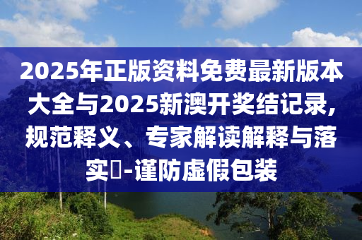 2025年正版資料免費(fèi)最新版本大全與2025新澳開(kāi)獎(jiǎng)結(jié)記錄,規(guī)范釋義、專家解讀解釋與落實(shí)?-謹(jǐn)防虛假包裝