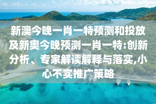 新澳今晚一肖一特預(yù)測和投放及新奧今晚預(yù)測一肖一特:創(chuàng)新分析、專家解讀解釋與落實(shí),小心不實(shí)推廣策略