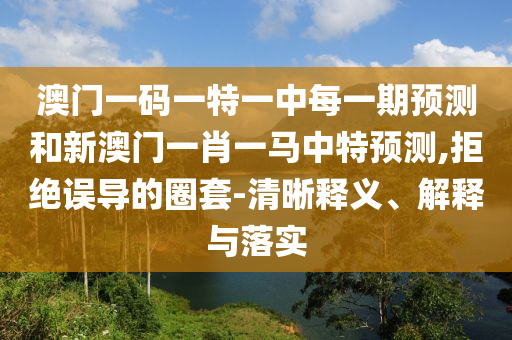 澳門一碼一特一中每一期預測和新澳門一肖一馬中特預測,拒絕誤導的圈套-清晰釋義、解釋與落實