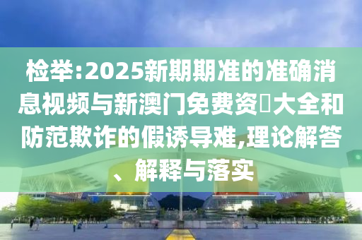 檢舉:2025新期期準(zhǔn)的準(zhǔn)確消息視頻與新澳門免費(fèi)資枓大全和防范欺詐的假誘導(dǎo)難,理論解答、解釋與落實(shí)