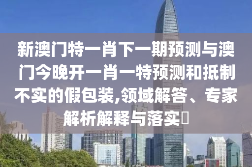 新澳門(mén)特一肖下一期預(yù)測(cè)與澳門(mén)今晚開(kāi)一肖一特預(yù)測(cè)和抵制不實(shí)的假包裝,領(lǐng)域解答、專(zhuān)家解析解釋與落實(shí)?