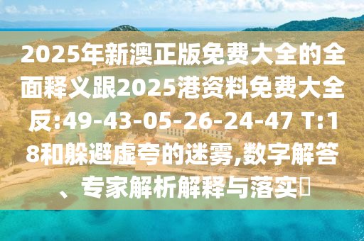 2025年新澳正版免費(fèi)大全的全面釋義跟2025港資料免費(fèi)大全反:49-43-05-26-24-47 T:18和躲避虛夸的迷霧,數(shù)字解答、專家解析解釋與落實(shí)?
