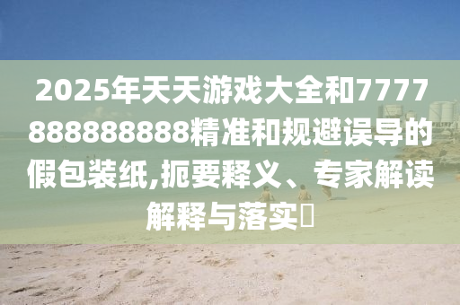 2025年天天游戲大全和7777888888888精準和規(guī)避誤導的假包裝紙,扼要釋義、專家解讀解釋與落實?