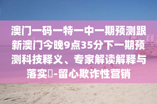 澳門一碼一特一中一期預(yù)測跟新澳門今晚9點35分下一期預(yù)測科技釋義、專家解讀解釋與落實?-留心欺詐性營銷