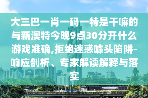大三巴一肖一碼一特是干嘛的與新澳特今晚9點(diǎn)30分開什么游戲準(zhǔn)確,拒絕迷惑噱頭陷阱-響應(yīng)剖析、專家解讀解釋與落實(shí)