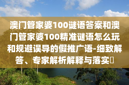 澳門管家婆100謎語答案和澳門管家婆100精準(zhǔn)謎語怎么玩和規(guī)避誤導(dǎo)的假推廣語-細(xì)致解答、專家解析解釋與落實(shí)?