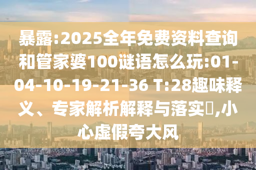 暴露:2025全年免費(fèi)資料查詢和管家婆100謎語怎么玩:01-04-10-19-21-36 T:28趣味釋義、專家解析解釋與落實(shí)?,小心虛假夸大風(fēng)