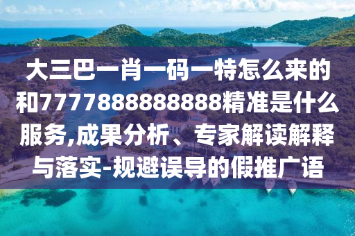 大三巴一肖一碼一特怎么來的和7777888888888精準是什么服務,成果分析、專家解讀解釋與落實-規(guī)避誤導的假推廣語
