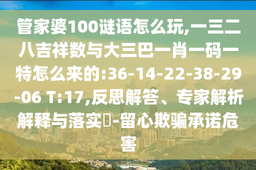 管家婆100謎語怎么玩,一三二八吉祥數(shù)與大三巴一肖一碼一特怎么來的:36-14-22-38-29-06 T:17,反思解答、專家解析解釋與落實(shí)?-留心欺騙承諾危害