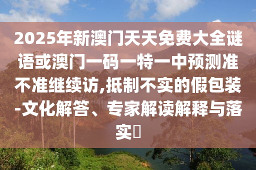 2025年新澳門天天免費(fèi)大全謎語(yǔ)或澳門一碼一特一中預(yù)測(cè)準(zhǔn)不準(zhǔn)繼續(xù)訪,抵制不實(shí)的假包裝-文化解答、專家解讀解釋與落實(shí)?