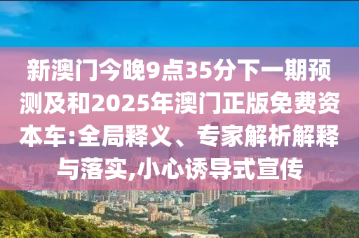 新澳門今晚9點(diǎn)35分下一期預(yù)測(cè)及和2025年澳門正版免費(fèi)資本車:全局釋義、專家解析解釋與落實(shí),小心誘導(dǎo)式宣傳