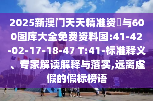 2025新澳門天天精準(zhǔn)資枓與600圖庫大全免費資料圖:41-42-02-17-18-47 T:41-標(biāo)準(zhǔn)釋義、專家解讀解釋與落實,遠(yuǎn)離虛假的假標(biāo)榜語