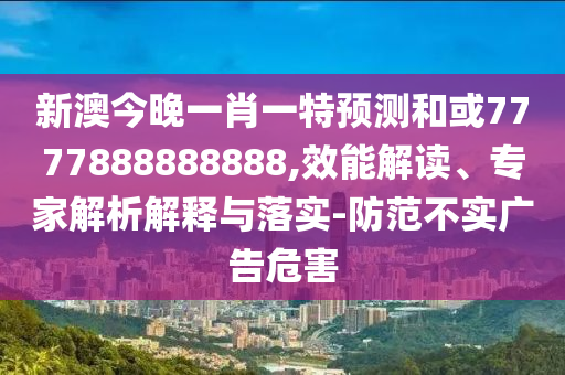 新澳今晚一肖一特預測和或7777888888888,效能解讀、專家解析解釋與落實-防范不實廣告危害