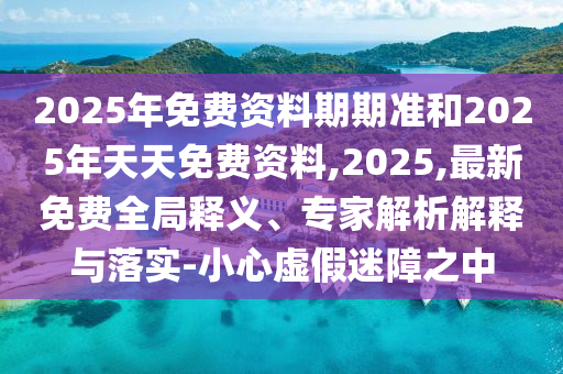 2025年免費資料期期準(zhǔn)和2025年天天免費資料,2025,最新免費全局釋義、專家解析解釋與落實-小心虛假迷障之中