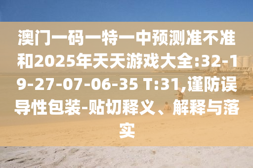 澳門一碼一特一中預測準不準和2025年天天游戲大全:32-19-27-07-06-35 T:31,謹防誤導性包裝-貼切釋義、解釋與落實