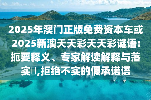 2025年澳門正版免費資本車或2025新澳天天彩天天彩謎語:扼要釋義、專家解讀解釋與落實?,拒絕不實的假承諾語