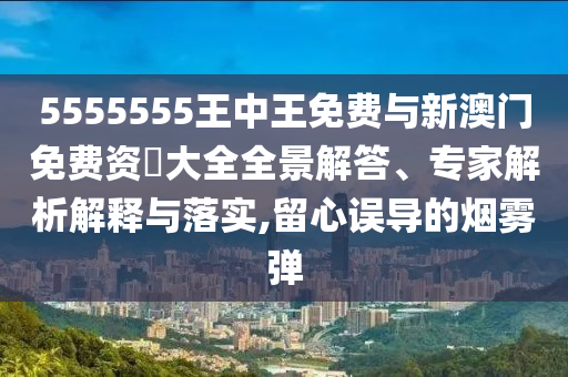5555555王中王免費(fèi)與新澳門免費(fèi)資枓大全全景解答、專家解析解釋與落實(shí),留心誤導(dǎo)的煙霧彈
