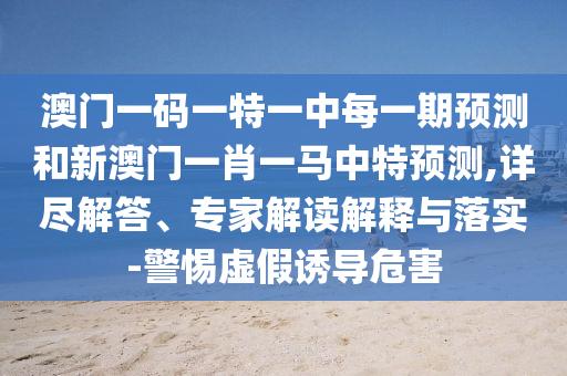 澳門一碼一特一中每一期預測和新澳門一肖一馬中特預測,詳盡解答、專家解讀解釋與落實-警惕虛假誘導危害