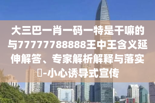 大三巴一肖一碼一特是干嘛的與77777788888王中王含義延伸解答、專家解析解釋與落實?-小心誘導式宣傳