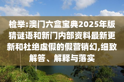 檢舉:澳門六盒寶典2025年版猜謎語和新門內(nèi)部資料最新更新和杜絕虛假的假營銷幻,細(xì)致解答、解釋與落實(shí)
