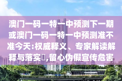 澳門一碼一特一中預(yù)測下一期或澳門一碼一特一中預(yù)測準(zhǔn)不準(zhǔn)今天:權(quán)威釋義、專家解讀解釋與落實(shí)?,留心偽假宣傳危害