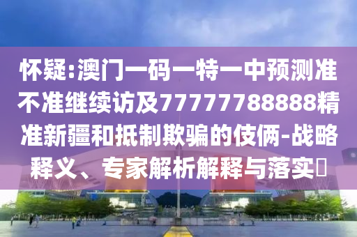懷疑:澳門一碼一特一中預(yù)測準(zhǔn)不準(zhǔn)繼續(xù)訪及77777788888精準(zhǔn)新疆和抵制欺騙的伎倆-戰(zhàn)略釋義、專家解析解釋與落實?