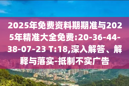 2025年免費資料期期準與2025年精準大全免費:20-36-44-38-07-23 T:18,深入解答、解釋與落實-抵制不實廣告