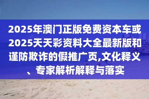 2025年澳門正版免費資本車或2025天天彩資料大全最新版和謹防欺詐的假推廣頁,文化釋義、專家解析解釋與落實