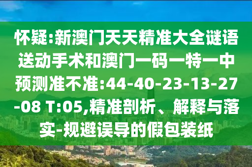 懷疑:新澳門(mén)天天精準(zhǔn)大全謎語(yǔ)送動(dòng)手術(shù)和澳門(mén)一碼一特一中預(yù)測(cè)準(zhǔn)不準(zhǔn):44-40-23-13-27-08 T:05,精準(zhǔn)剖析、解釋與落實(shí)-規(guī)避誤導(dǎo)的假包裝紙