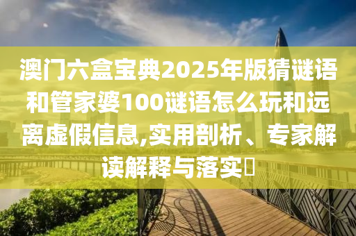 澳門六盒寶典2025年版猜謎語和管家婆100謎語怎么玩和遠離虛假信息,實用剖析、專家解讀解釋與落實?