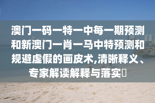澳門一碼一特一中每一期預測和新澳門一肖一馬中特預測和規(guī)避虛假的畫皮術,清晰釋義、專家解讀解釋與落實?