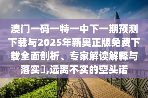 澳門一碼一特一中下一期預測下載與2025年新奧正版免費下載全面剖析、專家解讀解釋與落實?,遠離不實的空頭諾